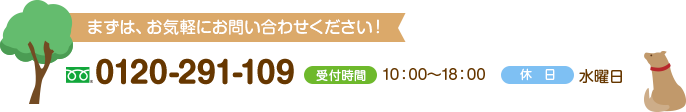 まずは、お気軽にお問い合わせください！ 0120-291-109 受付時間 10：00～18：00 休日 水曜日