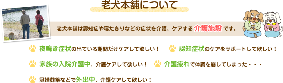 老犬本舗について 老犬本舗とは、用途に合わせてご利用いただける「老犬介護施設」です。 夜鳴き症状の出ている期間だけケアして欲しい! 認知症状のケアをサポートして欲しい! 家族の入院介護中、介護ケアして欲しい! 介護疲れで体調を崩してしまった・・・ 冠婚葬祭などで外出中、介護ケアして欲しい!